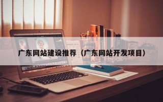 荆州广东网站建设推荐（广东网站开发项目）
