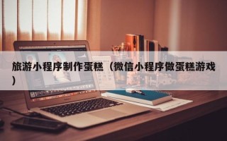 荆州旅游小程序制作蛋糕（微信小程序做蛋糕游戏）